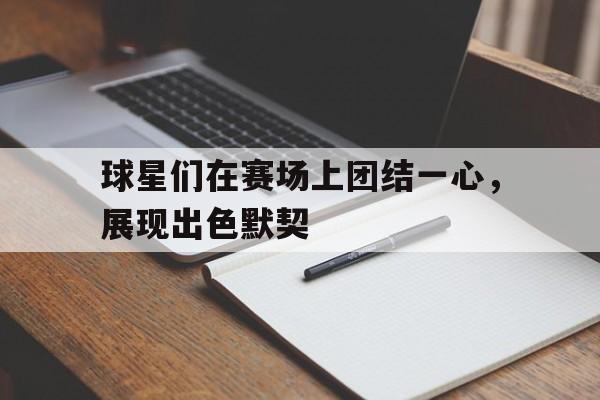 od体育培训-关于球星们在赛场上团结一心，展现出色默契的信息