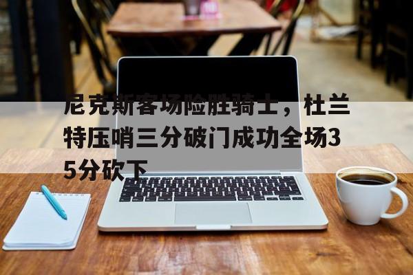od体育vip注册-关于尼克斯客场险胜骑士，杜兰特压哨三分破门成功全场35分砍下的信息